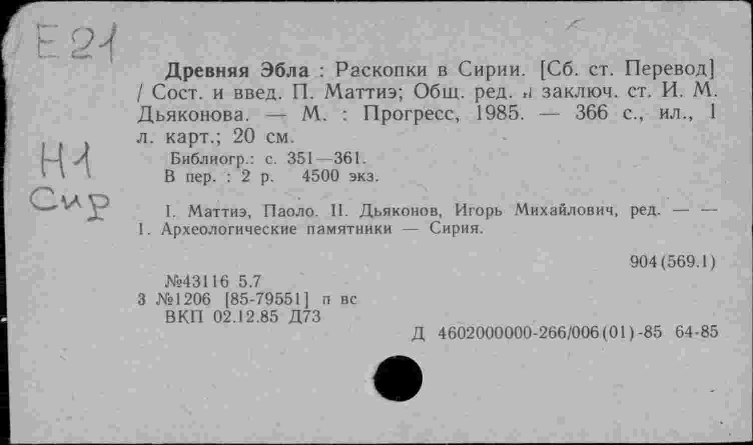 ﻿Древняя Эбла : Раскопки в Сирии. [Сб. ст. Перевод] / Сост. и введ. П. Маттиэ; Общ. ред. и заклюй, ст. И. М. Дьяконова. — М. : Прогресс, 1985. — 366 с., ил., 1 л. карт.; 20 см.
Библиогр.: с. 351—361.
В пер. : 2 р. 4500 экз.
I. Маттиэ, Паоло. II. Дьяконов, Игорь Михайлович, ред. — — 1. Археологические памятники — Сирия.
№43116 5.7
3 №1206 [85-79551] п вс ВКП 02.12.85 Д73
904(569.1)
Д 4602000000-266/006(01)-85 64-85